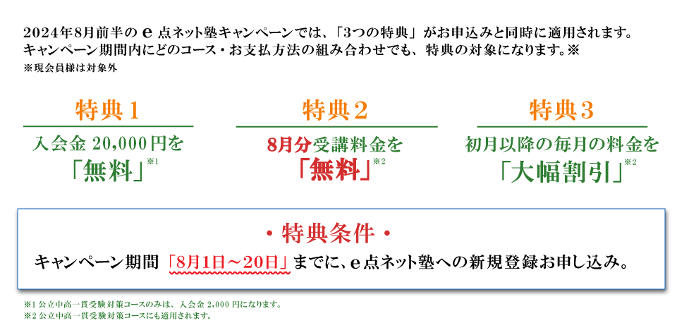 キャンペーン特典内容　特典１：入会費無料　特典２：8月分受講料無料　特典３：初月以降の毎月の料金を大幅割引　特典条件：キャンペーン期間の8月1日から20日までにe点ネット塾への新規登録お申し込み