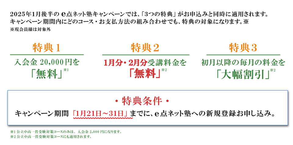 キャンペーン特典内容　特典１：入会費無料　特典２：1月・2月分受講料無料　特典３：初月以降の毎月の料金を大幅割引　特典条件：キャンペーン期間の1月21日から31日までにe点ネット塾への新規登録お申し込み