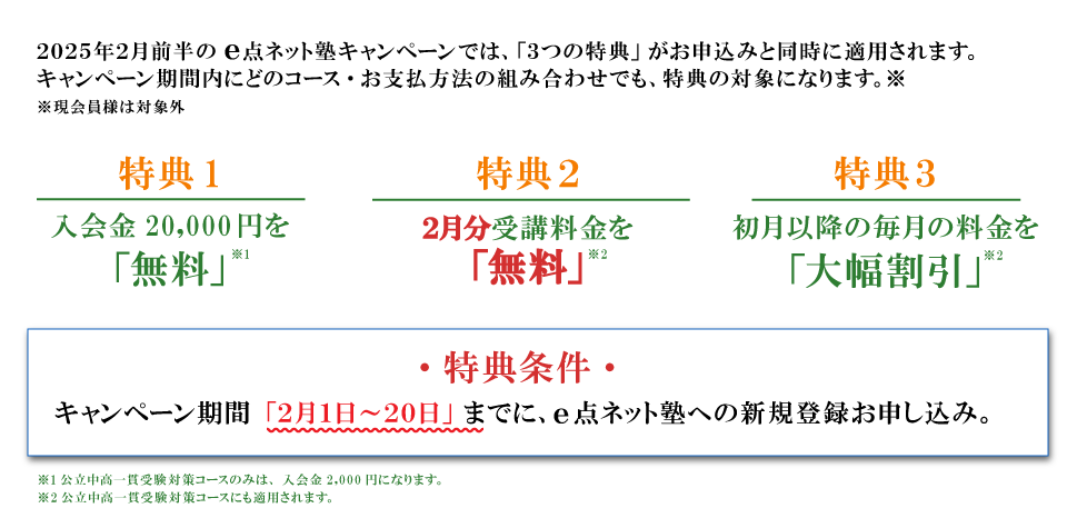 キャンペーン特典内容　特典１：入会費無料　特典２：2月分受講料無料　特典３：初月以降の毎月の料金を大幅割引　特典条件：キャンペーン期間の2月1日から20日までにe点ネット塾への新規登録お申し込み