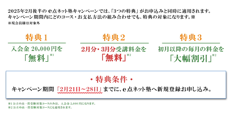 キャンペーン特典内容　特典１：入会費無料　特典２：2月分・３月分受講料無料！　特典３：初月以降の毎月の料金を大幅割引　特典条件：キャンペーン期間の2月21日から28日までにe点ネット塾への新規登録お申し込み